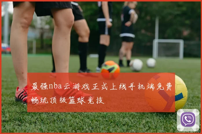 最强nba云游戏正式上线手机端免费畅玩顶级篮球竞技