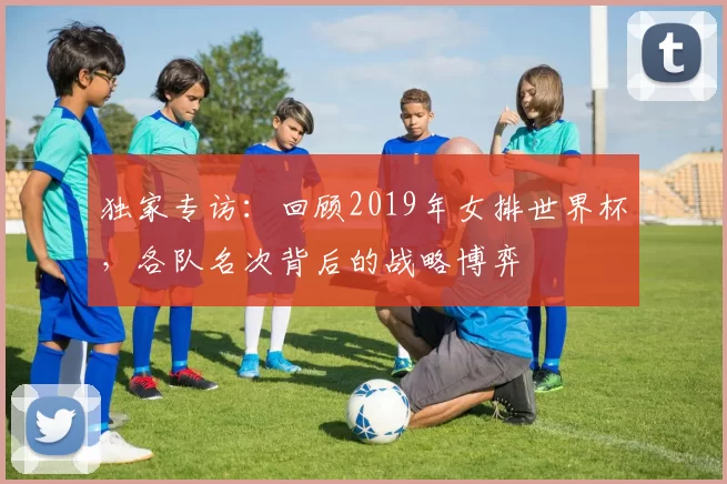 独家专访：回顾2019年女排世界杯，各队名次背后的战略博弈