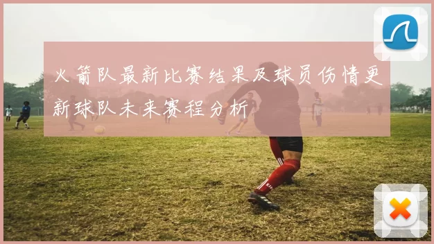 火箭队最新比赛结果及球员伤情更新球队未来赛程分析