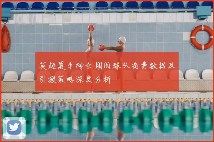 英超夏季转会期间球队花费数据及引援策略深度分析