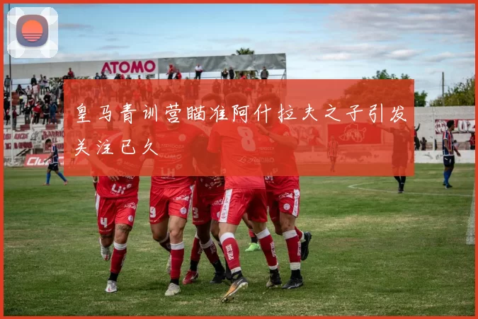 皇马青训营瞄准阿什拉夫之子引发关注已久