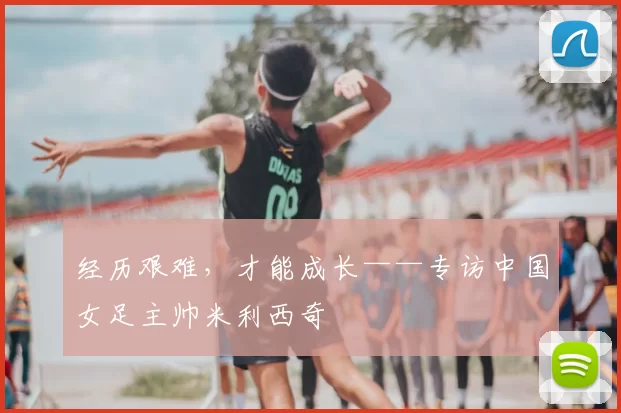 经历艰难,才能成长——专访中国女足主帅米利西奇