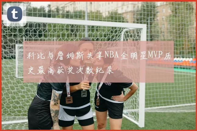 科比与詹姆斯共享NBA全明星MVP历史最高获奖次数纪录