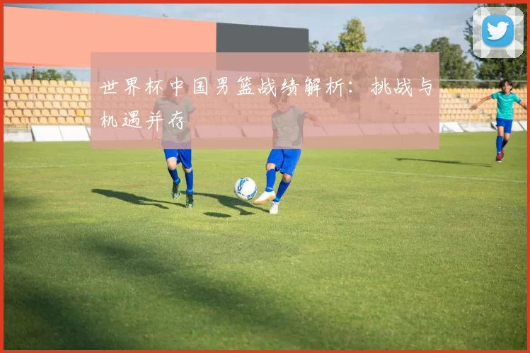 世界杯中国男篮战绩解析：挑战与机遇并存
