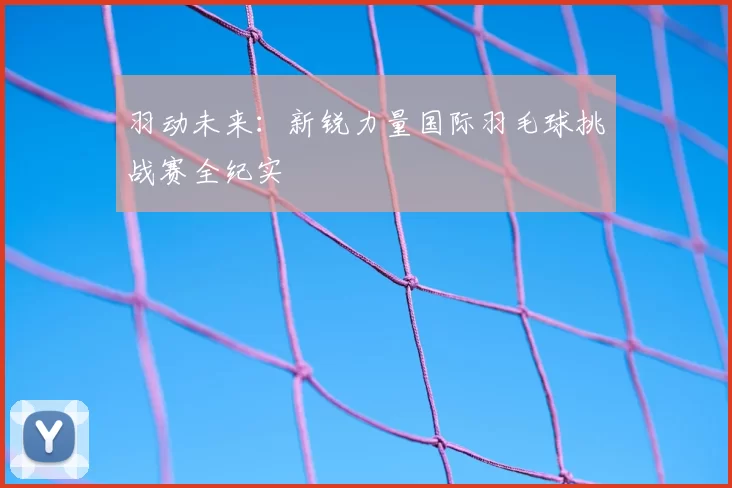 羽动未来：新锐力量国际羽毛球挑战赛全纪实