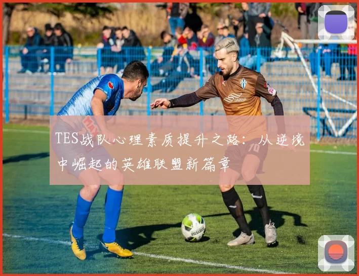 TES战队心理素质提升之路:从逆境中崛起的英雄联盟新篇章