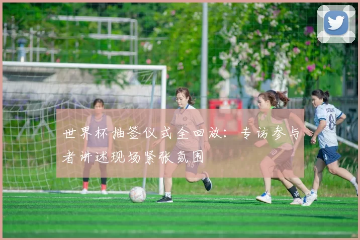 世界杯抽签仪式全回放：专访参与者讲述现场紧张氛围
