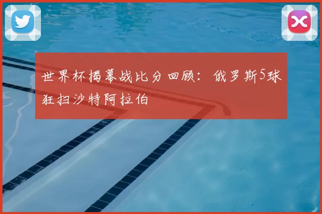 世界杯揭幕战比分回顾：俄罗斯5球狂扫沙特阿拉伯