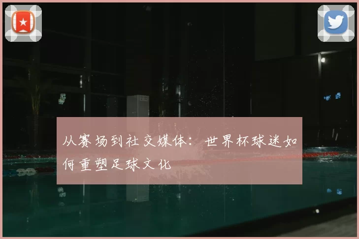 从赛场到社交媒体:世界杯球迷如何重塑足球文化